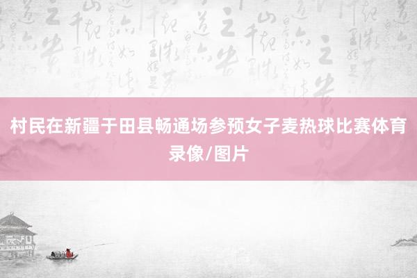 村民在新疆于田县畅通场参预女子麦热球比赛体育录像/图片