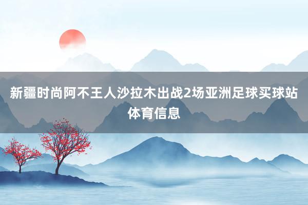 新疆时尚阿不王人沙拉木出战2场亚洲足球买球站体育信息