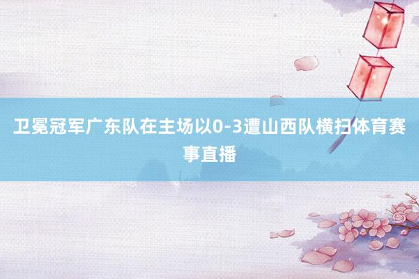 卫冕冠军广东队在主场以0-3遭山西队横扫体育赛事直播
