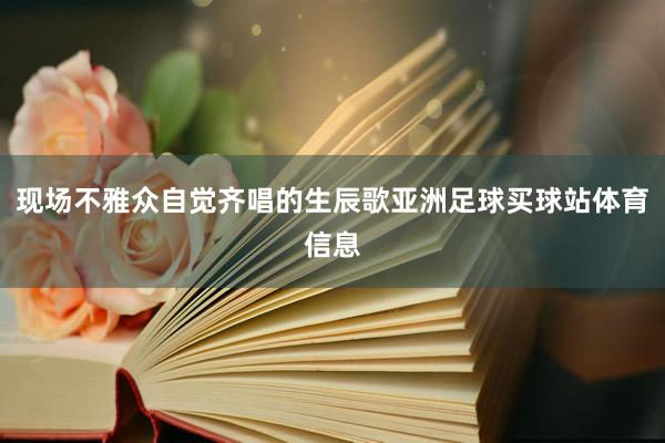 现场不雅众自觉齐唱的生辰歌亚洲足球买球站体育信息