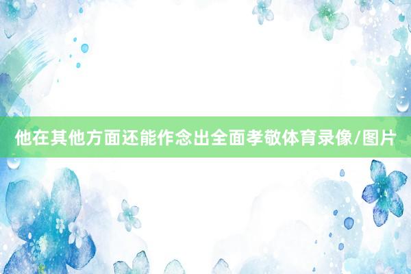 他在其他方面还能作念出全面孝敬体育录像/图片