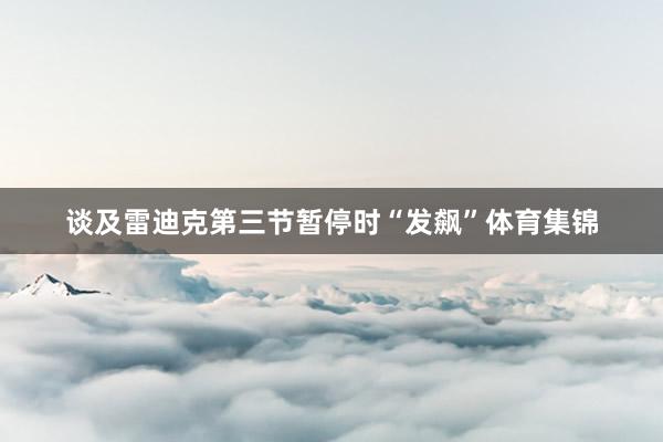 谈及雷迪克第三节暂停时“发飙”体育集锦