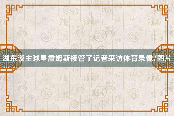 湖东谈主球星詹姆斯接管了记者采访体育录像/图片