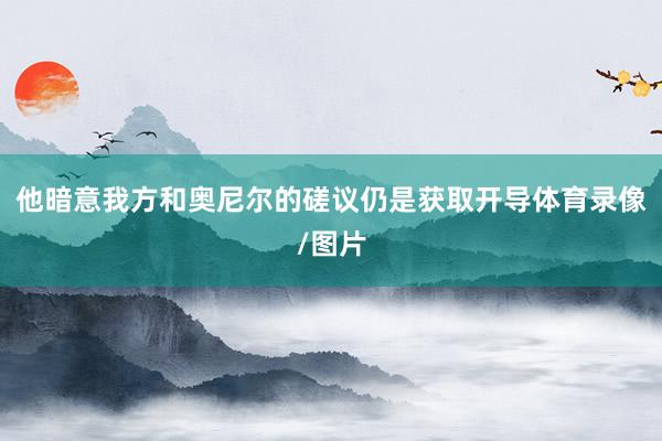 他暗意我方和奥尼尔的磋议仍是获取开导体育录像/图片