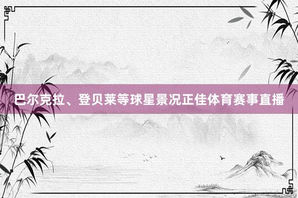 巴尔克拉、登贝莱等球星景况正佳体育赛事直播
