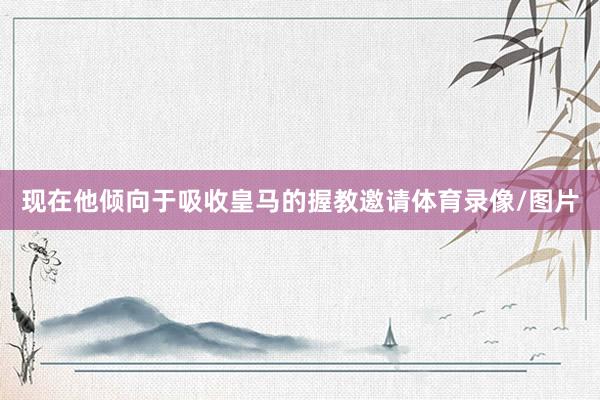现在他倾向于吸收皇马的握教邀请体育录像/图片