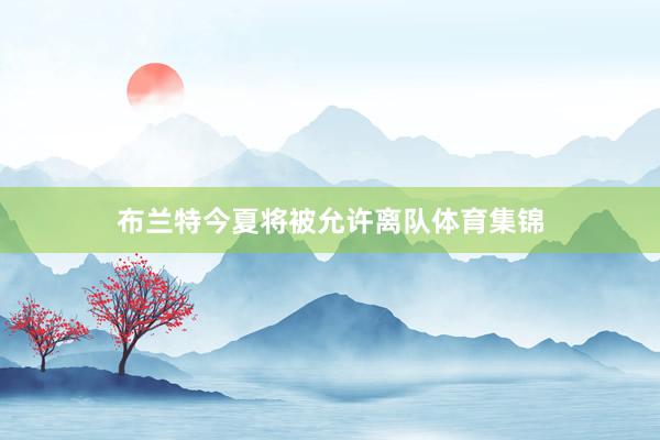 布兰特今夏将被允许离队体育集锦