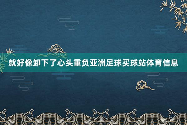 就好像卸下了心头重负亚洲足球买球站体育信息