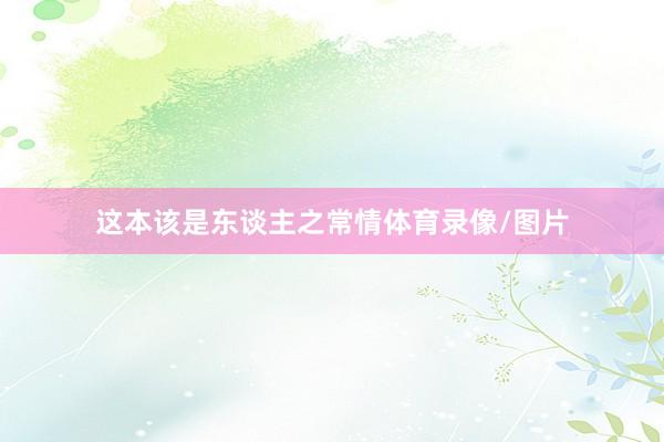 这本该是东谈主之常情体育录像/图片
