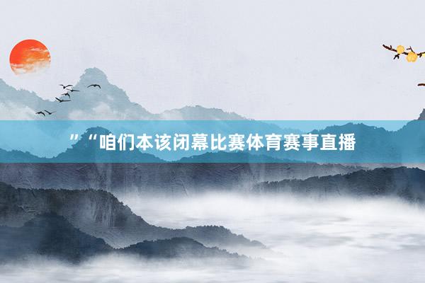 ”“咱们本该闭幕比赛体育赛事直播