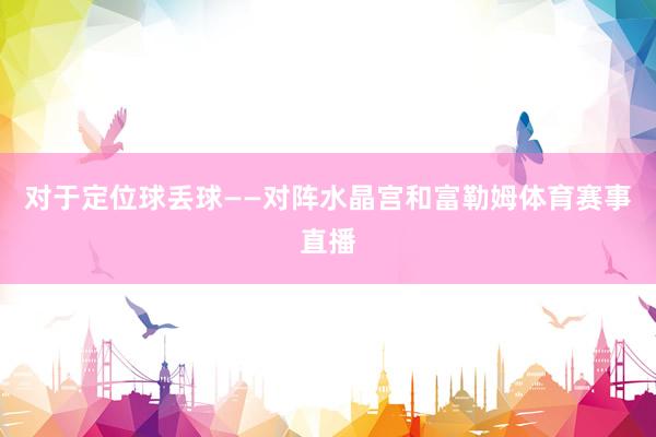 对于定位球丢球——对阵水晶宫和富勒姆体育赛事直播