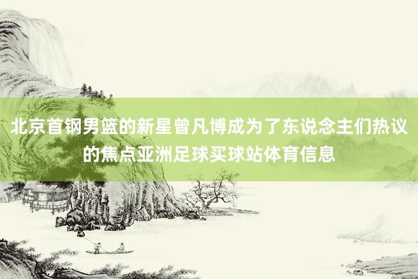 北京首钢男篮的新星曾凡博成为了东说念主们热议的焦点亚洲足球买球站体育信息