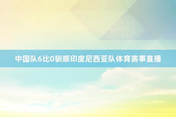 中国队6比0驯顺印度尼西亚队体育赛事直播