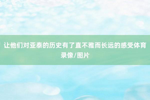 让他们对亚泰的历史有了直不雅而长远的感受体育录像/图片