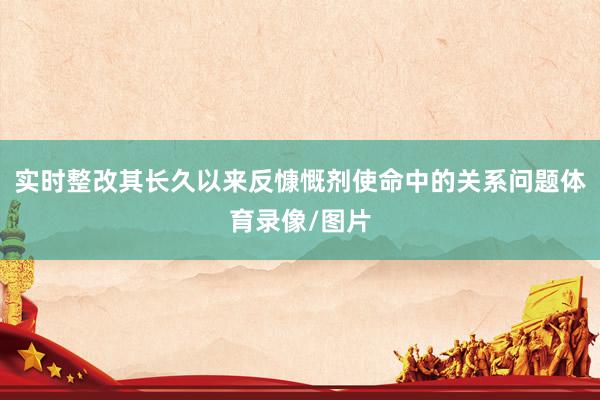 实时整改其长久以来反慷慨剂使命中的关系问题体育录像/图片