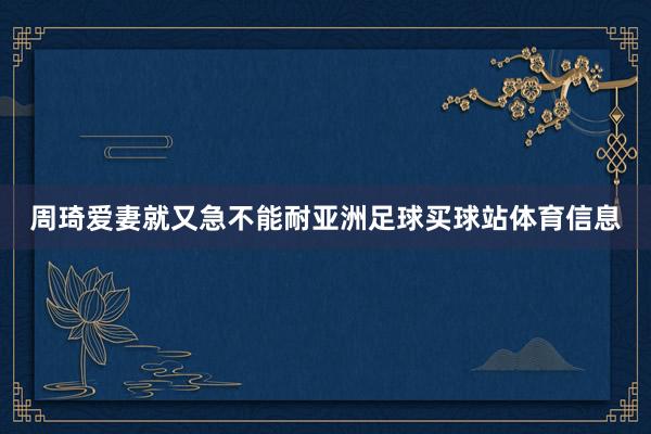 周琦爱妻就又急不能耐亚洲足球买球站体育信息