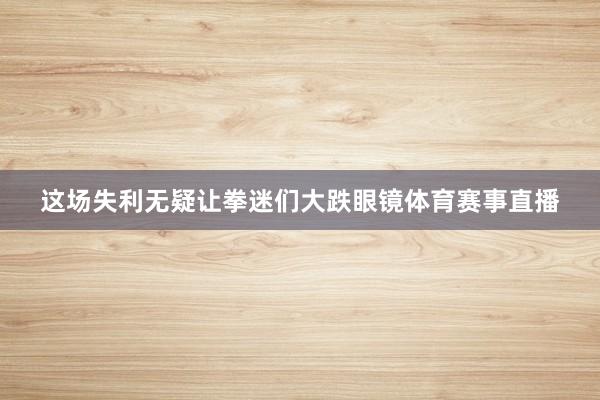 这场失利无疑让拳迷们大跌眼镜体育赛事直播