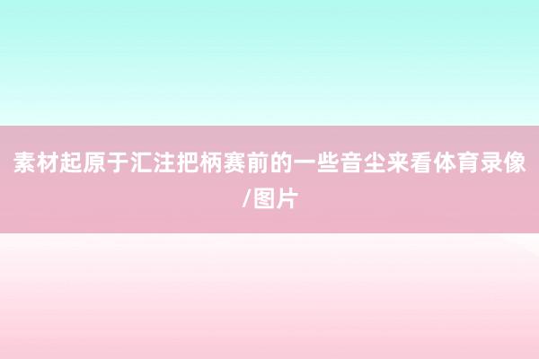 素材起原于汇注把柄赛前的一些音尘来看体育录像/图片