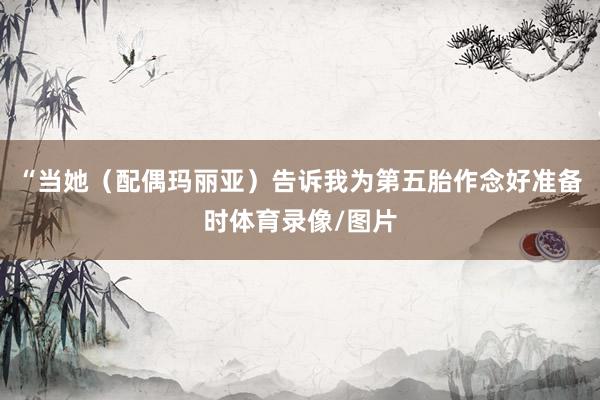 “当她（配偶玛丽亚）告诉我为第五胎作念好准备时体育录像/图片