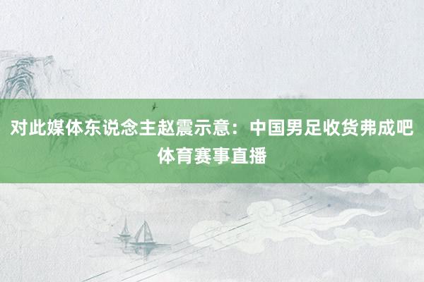 对此媒体东说念主赵震示意：中国男足收货弗成吧体育赛事直播