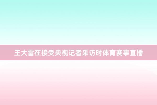 王大雷在接受央视记者采访时体育赛事直播