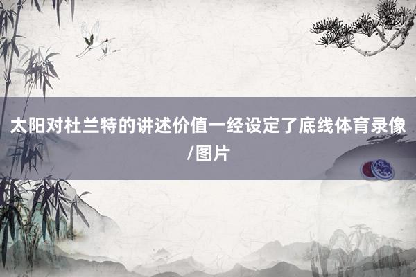 太阳对杜兰特的讲述价值一经设定了底线体育录像/图片