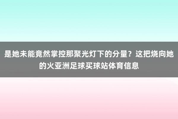 是她未能竟然掌控那聚光灯下的分量？这把烧向她的火亚洲足球买球站体育信息