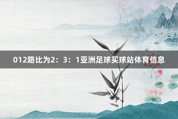 012路比为2：3：1亚洲足球买球站体育信息