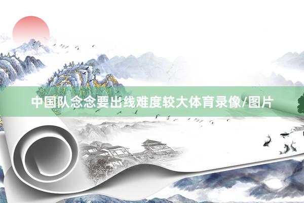 中国队念念要出线难度较大体育录像/图片