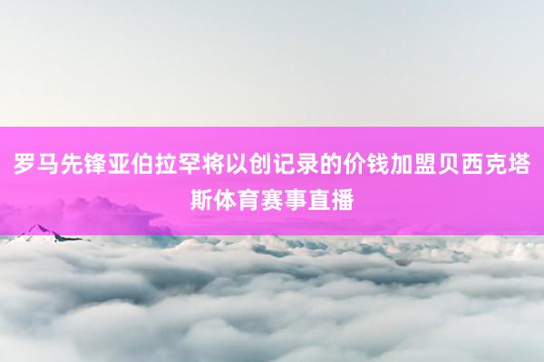 罗马先锋亚伯拉罕将以创记录的价钱加盟贝西克塔斯体育赛事直播