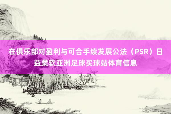 在俱乐部对盈利与可合手续发展公法（PSR）日益柔软亚洲足球买球站体育信息