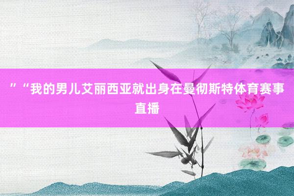 ”“我的男儿艾丽西亚就出身在曼彻斯特体育赛事直播