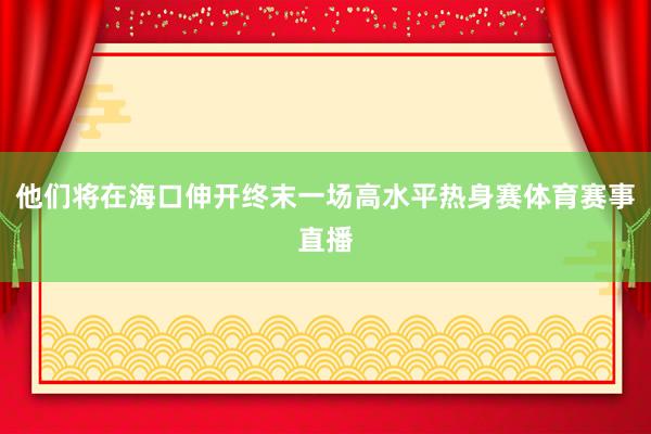 他们将在海口伸开终末一场高水平热身赛体育赛事直播