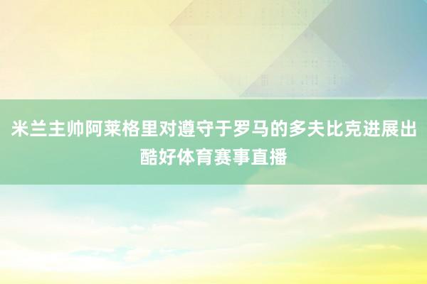 米兰主帅阿莱格里对遵守于罗马的多夫比克进展出酷好体育赛事直播