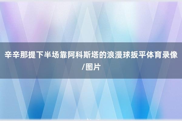 辛辛那提下半场靠阿科斯塔的浪漫球扳平体育录像/图片