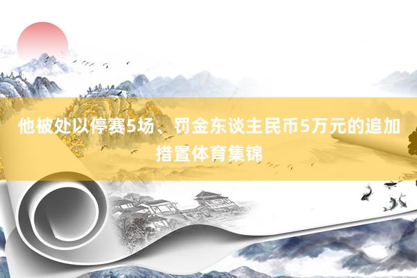 他被处以停赛5场、罚金东谈主民币5万元的追加措置体育集锦