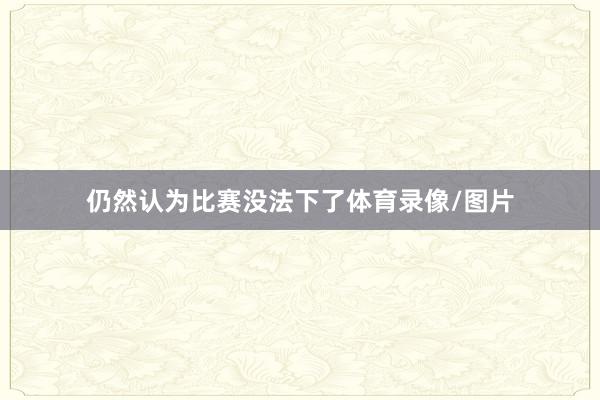 仍然认为比赛没法下了体育录像/图片