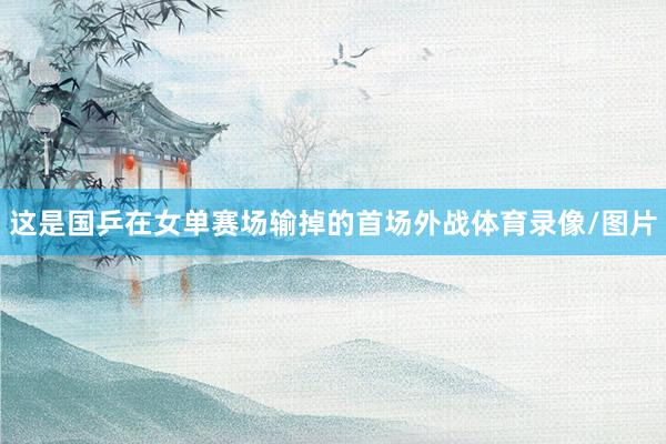 这是国乒在女单赛场输掉的首场外战体育录像/图片