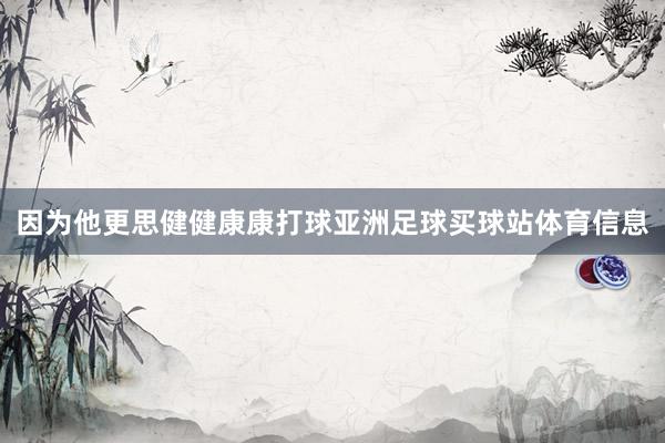 因为他更思健健康康打球亚洲足球买球站体育信息