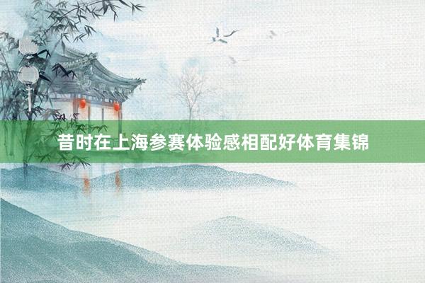 昔时在上海参赛体验感相配好体育集锦