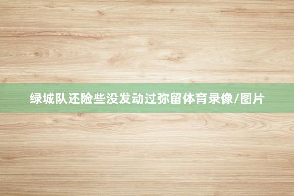 绿城队还险些没发动过弥留体育录像/图片