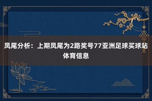 凤尾分析：上期凤尾为2路奖号77亚洲足球买球站体育信息