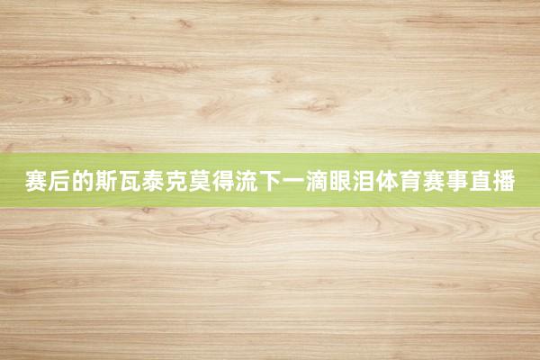 赛后的斯瓦泰克莫得流下一滴眼泪体育赛事直播
