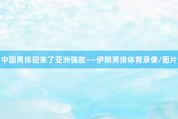 中国男排迎来了亚洲强敌——伊朗男排体育录像/图片
