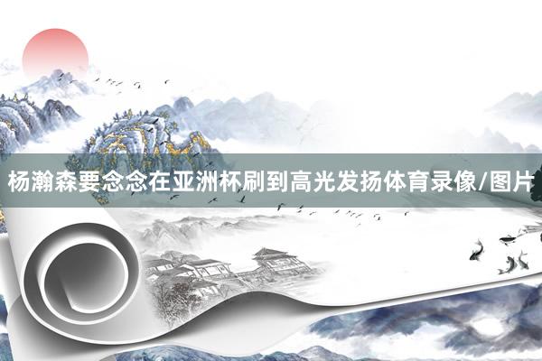 杨瀚森要念念在亚洲杯刷到高光发扬体育录像/图片