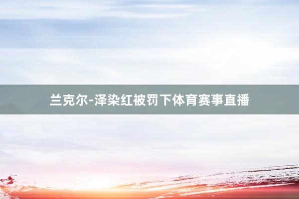 兰克尔-泽染红被罚下体育赛事直播