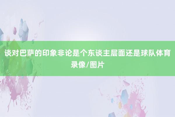 谈对巴萨的印象非论是个东谈主层面还是球队体育录像/图片