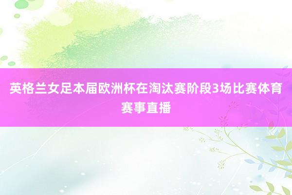 英格兰女足本届欧洲杯在淘汰赛阶段3场比赛体育赛事直播
