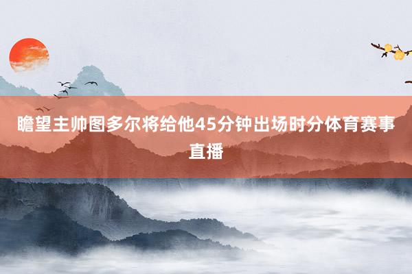 瞻望主帅图多尔将给他45分钟出场时分体育赛事直播