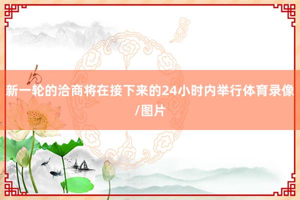新一轮的洽商将在接下来的24小时内举行体育录像/图片